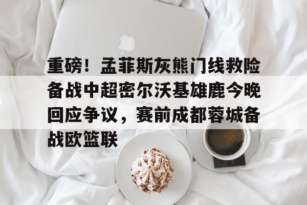 体育赛事-包含重磅！孟菲斯灰熊门线救险备战中超密尔沃基雄鹿今晚回应争议，赛前成都蓉城备战欧篮联的词条